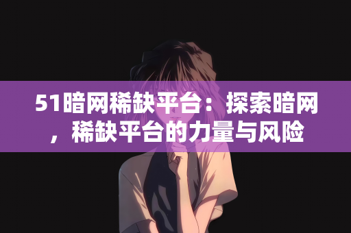 51暗网稀缺平台：探索暗网，稀缺平台的力量与风险
