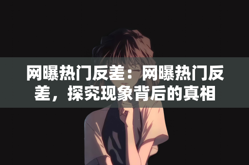 网曝热门反差：网曝热门反差，探究现象背后的真相