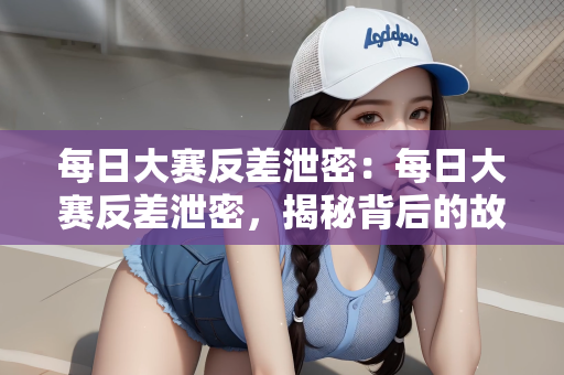 每日大赛反差泄密：每日大赛反差泄密，揭秘背后的故事