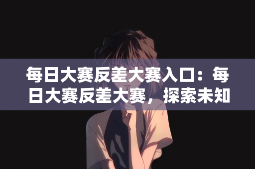 每日大赛反差大赛入口：每日大赛反差大赛，探索未知的竞技舞台