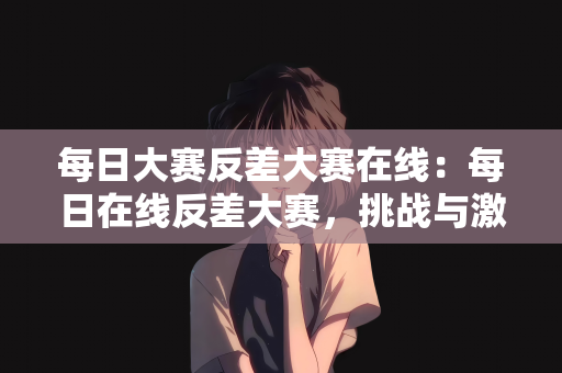 每日大赛反差大赛在线：每日在线反差大赛，挑战与激情的碰撞