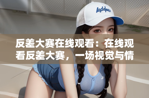 反差大赛在线观看：在线观看反差大赛，一场视觉与情感的盛宴