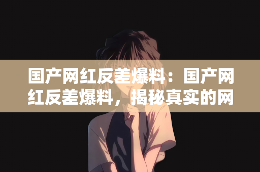 国产网红反差爆料：国产网红反差爆料，揭秘真实的网红世界