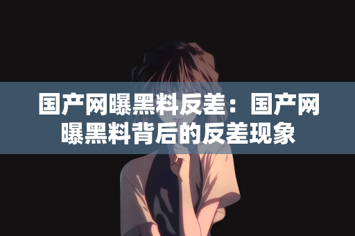 国产网曝黑料反差：国产网曝黑料背后的反差现象