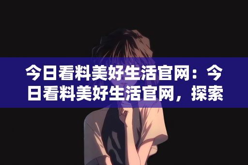 今日看料美好生活官网：今日看料美好生活官网，探索生活的无限可能