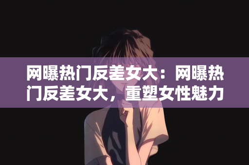 网曝热门反差女大：网曝热门反差女大，重塑女性魅力的力量