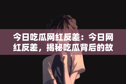 今日吃瓜网红反差：今日网红反差，揭秘吃瓜背后的故事