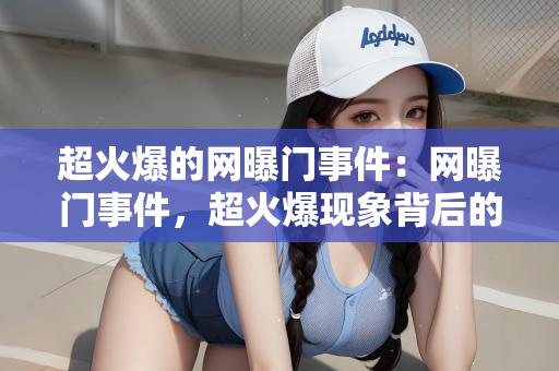 超火爆的网曝门事件：网曝门事件，超火爆现象背后的深度探讨