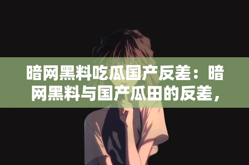 暗网黑料吃瓜国产反差：暗网黑料与国产瓜田的反差，一场吃瓜盛宴的探讨