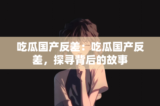 吃瓜国产反差：吃瓜国产反差，探寻背后的故事