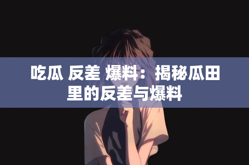 吃瓜 反差 爆料：揭秘瓜田里的反差与爆料