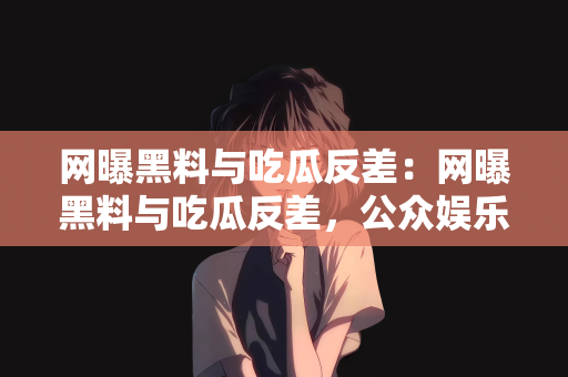 网曝黑料与吃瓜反差：网曝黑料与吃瓜反差，公众娱乐背后的复杂现象