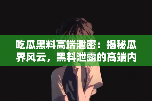 吃瓜黑料高端泄密：揭秘瓜界风云，黑料泄露的高端内幕