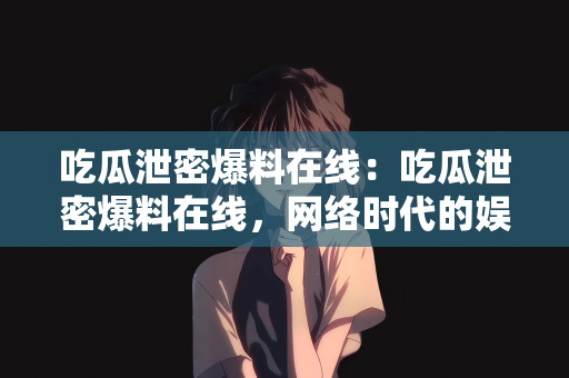 吃瓜泄密爆料在线：吃瓜泄密爆料在线，网络时代的娱乐与信息传播新态势