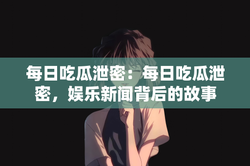 每日吃瓜泄密：每日吃瓜泄密，娱乐新闻背后的故事