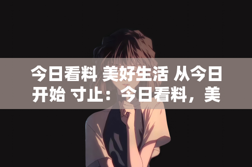今日看料 美好生活 从今日开始 寸止：今日看料，美好生活从此刻开始