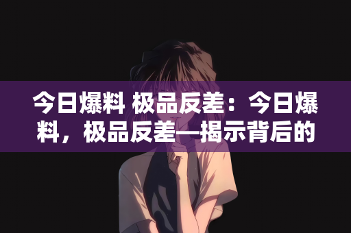 今日爆料 极品反差：今日爆料，极品反差—揭示背后的神秘面纱