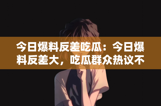 今日爆料反差吃瓜：今日爆料反差大，吃瓜群众热议不断