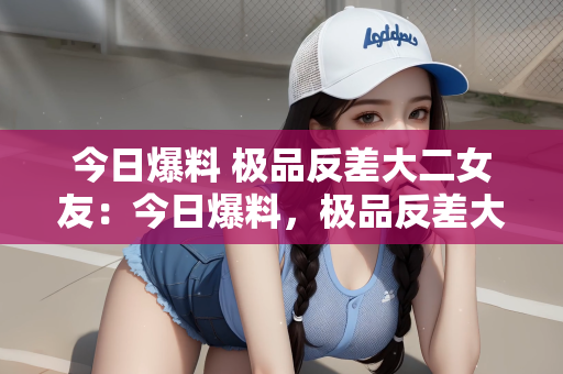 今日爆料 极品反差大二女友：今日爆料，极品反差大二女友的惊喜与魅力