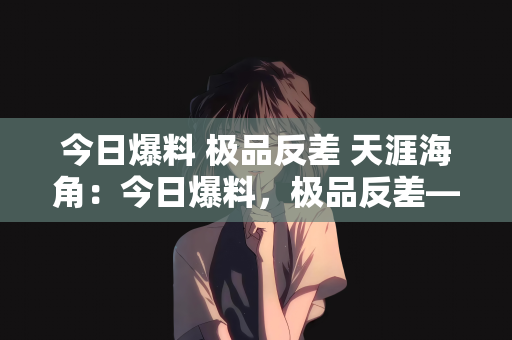 今日爆料 极品反差 天涯海角：今日爆料，极品反差—天涯海角间的神秘故事