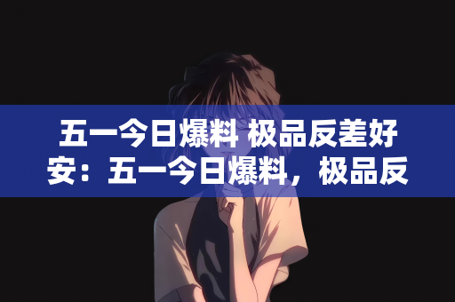 五一今日爆料 极品反差好安：五一今日爆料，极品反差魅力与安宁生活的完美结合