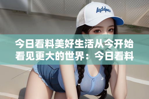 今日看料美好生活从今开始看见更大的世界：今日看料，美好生活从今开始，探索更大的世界