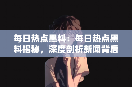 每日热点黑料：每日热点黑料揭秘，深度剖析新闻背后的故事