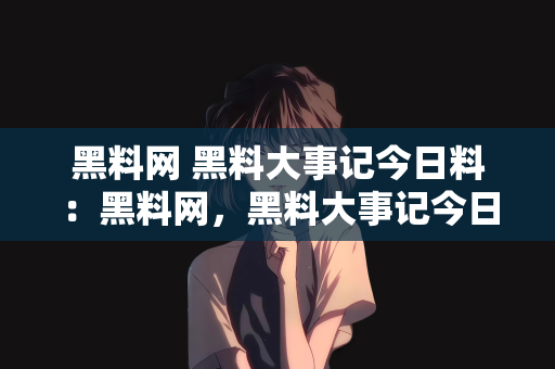 黑料网 黑料大事记今日料：黑料网，黑料大事记今日料