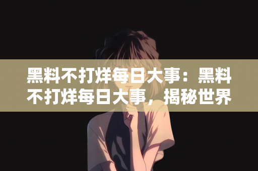 黑料不打烊每日大事：黑料不打烊每日大事，揭秘世界的幕后真相