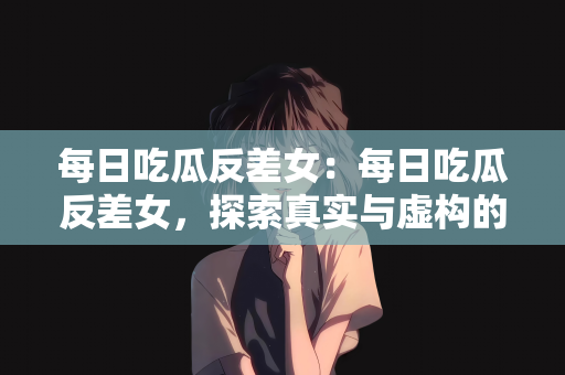 每日吃瓜反差女：每日吃瓜反差女，探索真实与虚构的边界