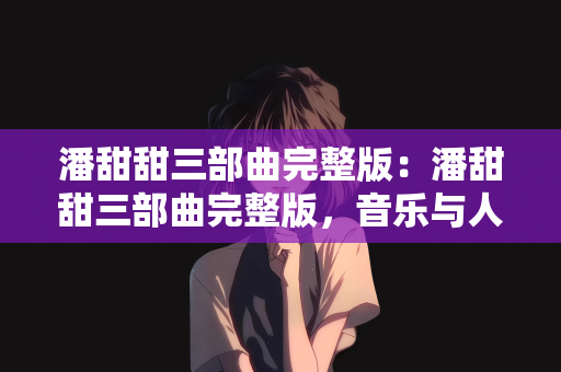 潘甜甜三部曲完整版：潘甜甜三部曲完整版，音乐与人生的完美融合