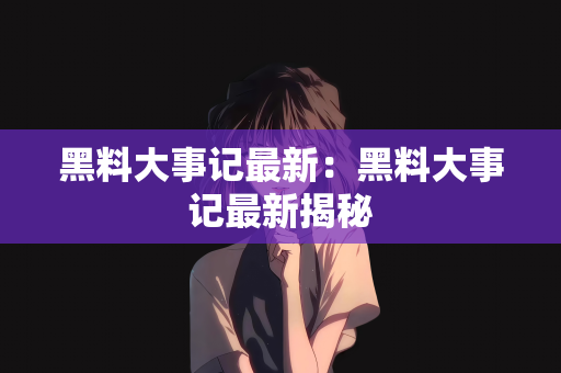 黑料大事记最新：黑料大事记最新揭秘