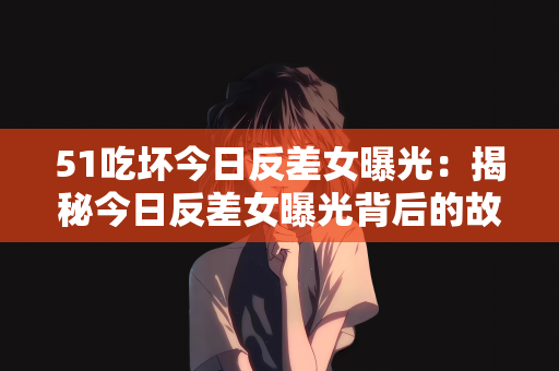 51吃坏今日反差女曝光：揭秘今日反差女曝光背后的故事，51吃坏事件
