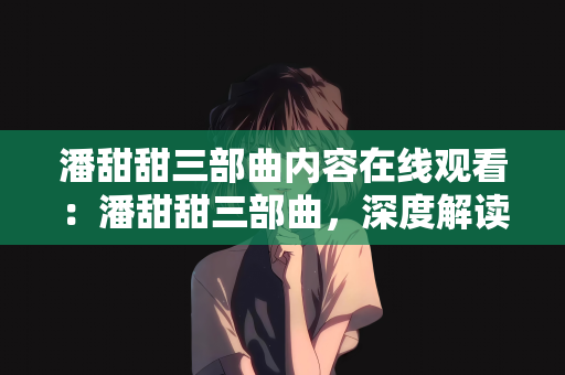 潘甜甜三部曲内容在线观看：潘甜甜三部曲，深度解读与在线观看指南