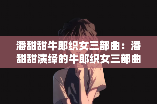 潘甜甜牛郎织女三部曲：潘甜甜演绎的牛郎织女三部曲，穿越时空的爱情传奇