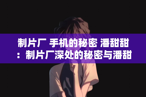 制片厂 手机的秘密 潘甜甜：制片厂深处的秘密与潘甜甜手机的不解之缘