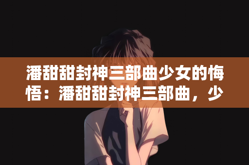 潘甜甜封神三部曲少女的悔悟：潘甜甜封神三部曲，少女的悔悟与成长之路