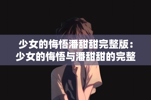 少女的悔悟潘甜甜完整版：少女的悔悟与潘甜甜的完整故事